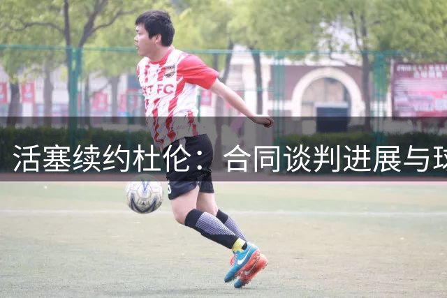 活塞续约杜伦：合同谈判进展与球员表现分析